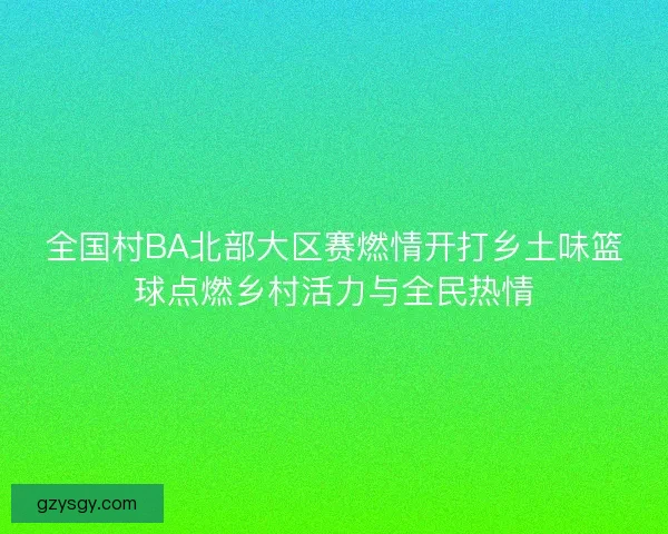 全国村BA北部大区赛燃情开打乡土味篮球点燃乡村活力与全民热情