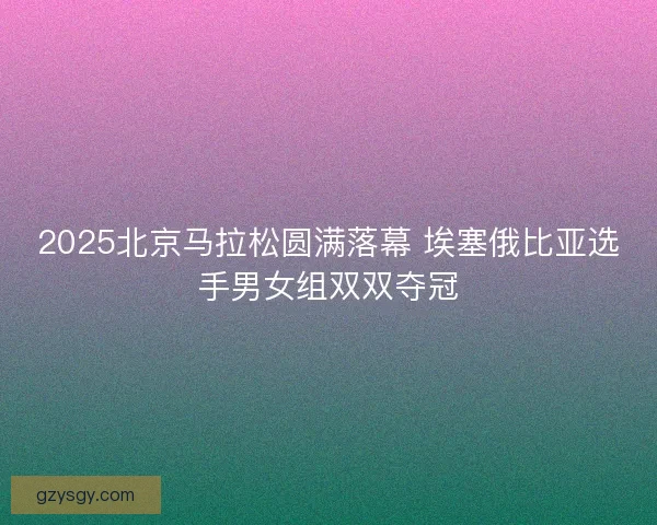 2025北京马拉松圆满落幕 埃塞俄比亚选手男女组双双夺冠