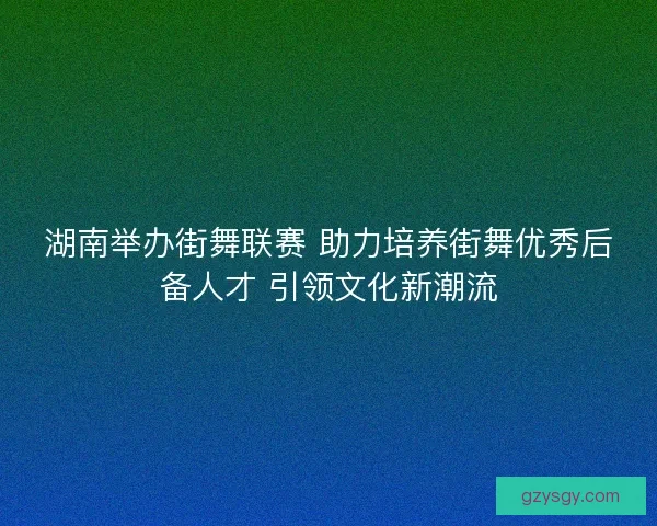 湖南举办街舞联赛 助力培养街舞优秀后备人才 引领文化新潮流