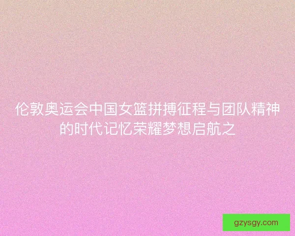 伦敦奥运会中国女篮拼搏征程与团队精神的时代记忆荣耀梦想启航之